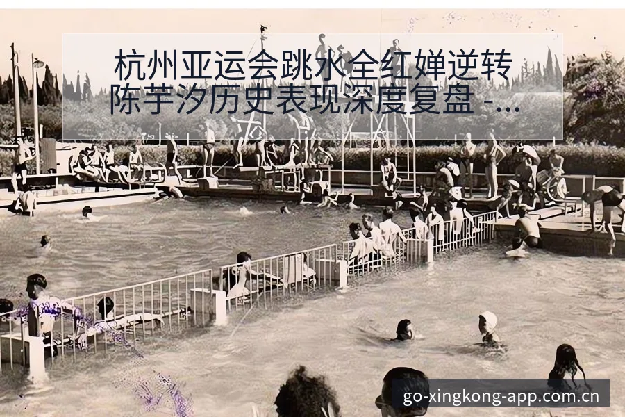 杭州亚运会跳水全红婵逆转陈芋汐历史表现深度复盘 - 星空体育官网